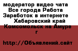 модератор видео-чата - Все города Работа » Заработок в интернете   . Хабаровский край,Комсомольск-на-Амуре г.